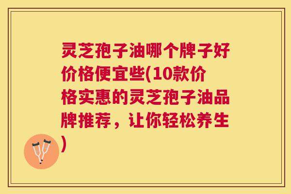 灵芝孢子油哪个牌子好价格便宜些(10款价格实惠的灵芝孢子油品牌推荐,让你轻松养生) 灵芝孢子油哪个牌子好价格便宜些(10款价格实惠的灵芝孢子油品牌推荐,让你轻松养生)