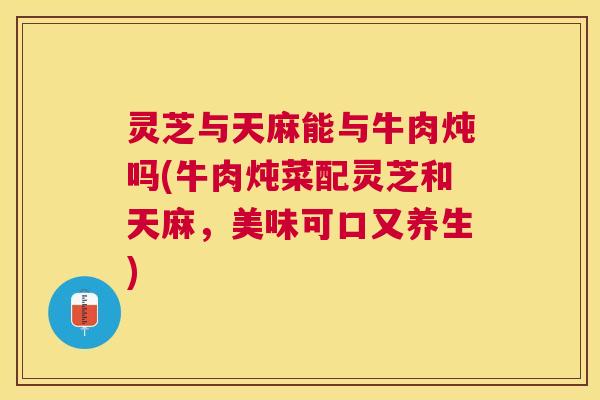 灵芝与天麻能与牛肉炖吗(牛肉炖菜配灵芝和天麻，美味可口又养生)