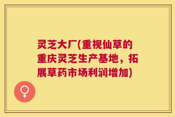 灵芝大厂(重视仙草的重庆灵芝生产基地,拓展草药市场利润增加) 灵芝大厂(重视仙草的重庆灵芝生产基地,拓展草药市场利润增加)
