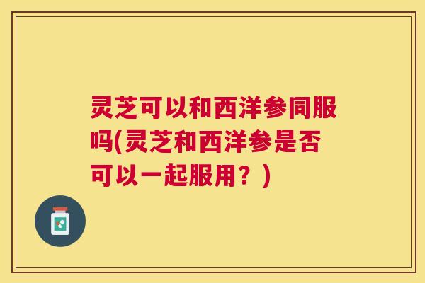 灵芝可以和西洋参同服吗(灵芝和西洋参是否可以一起服用？)