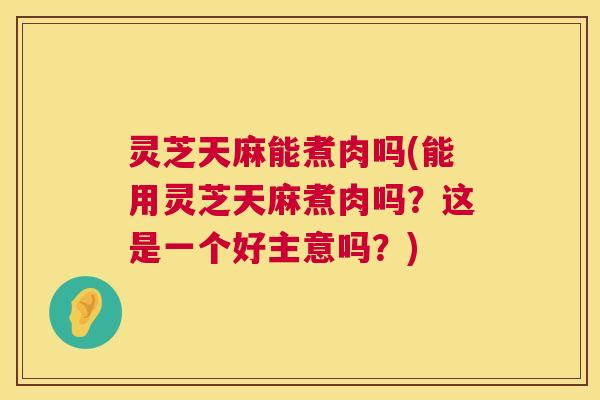 灵芝天麻能煮肉吗(能用灵芝天麻煮肉吗?这是一个好主意吗?) 灵芝天麻能煮肉吗(能用灵芝天麻煮肉吗?这是一个好主意吗?)
