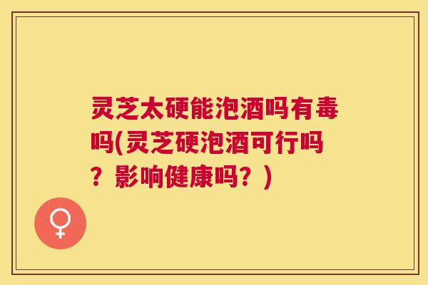 灵芝太硬能泡酒吗有毒吗(灵芝硬泡酒可行吗？影响健康吗？)