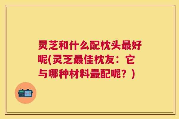灵芝和什么配枕头好呢(灵芝佳枕友:它与哪种材料配呢?) 灵芝和什么配枕头好呢(灵芝佳枕友:它与哪种材料配呢?)