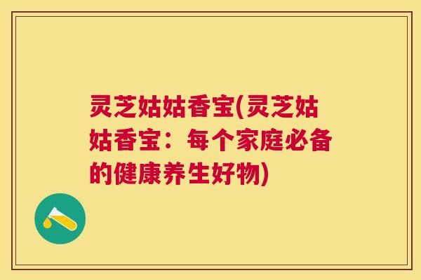 灵芝姑姑香宝(灵芝姑姑香宝：每个家庭必备的健康养生好物)