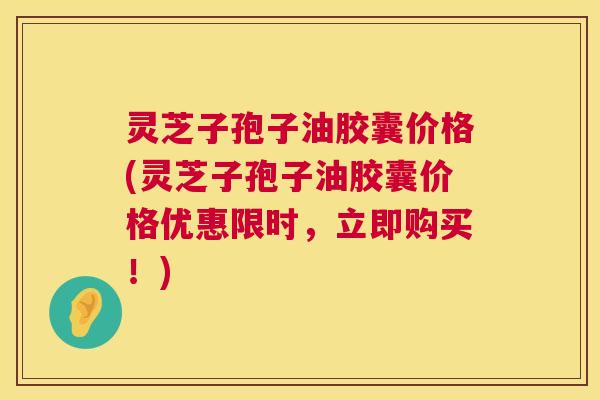 灵芝子孢子油胶囊价格(灵芝子孢子油胶囊价格优惠限时，立即购买！)