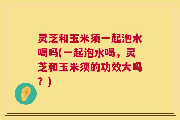 灵芝和玉米须一起泡水喝吗(一起泡水喝,灵芝和玉米须的功效大吗?) 灵芝和玉米须一起泡水喝吗(一起泡水喝,灵芝和玉米须的功效大吗?)