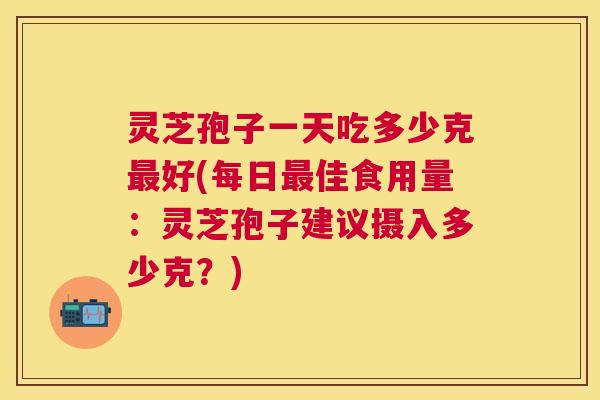 灵芝孢子一天吃多少克好(每日佳食用量：灵芝孢子建议摄入多少克？)