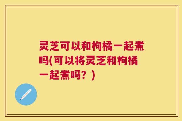 灵芝可以和枸橘一起煮吗(可以将灵芝和枸橘一起煮吗？)