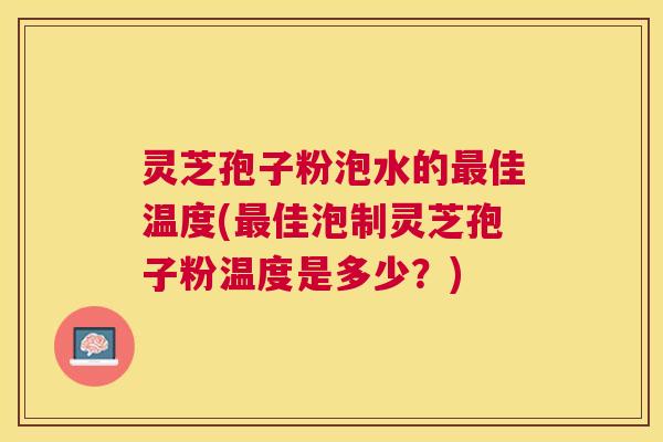 灵芝孢子粉泡水的佳温度(佳泡制灵芝孢子粉温度是多少?) 灵芝孢子粉泡水的佳温度(佳泡制灵芝孢子粉温度是多少?)