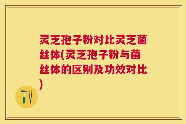 灵芝孢子粉对比灵芝菌丝体(灵芝孢子粉与菌丝体的区别及功效对比)