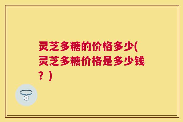 灵芝多糖的价格多少(灵芝多糖价格是多少钱？)
