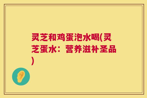 灵芝和鸡蛋泡水喝(灵芝蛋水:营养滋补圣品) 灵芝和鸡蛋泡水喝(灵芝蛋水:营养滋补圣品)