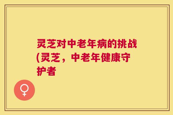 灵芝对中老年的挑战(灵芝，中老年健康守护者