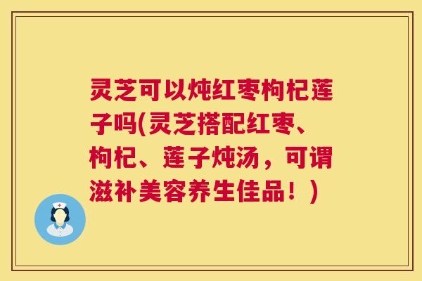 灵芝可以炖红枣枸杞莲子吗(灵芝搭配红枣、枸杞、莲子炖汤，可谓滋补美容养生佳品！)