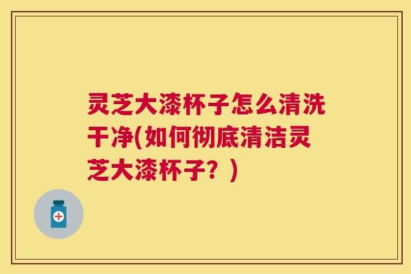 灵芝大漆杯子怎么清洗干净(如何彻底清洁灵芝大漆杯子?) 灵芝大漆杯子怎么清洗干净(如何彻底清洁灵芝大漆杯子?)