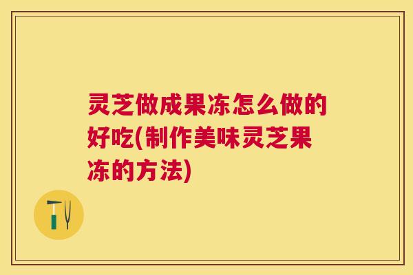 灵芝做成果冻怎么做的好吃(制作美味灵芝果冻的方法) 灵芝做成果冻怎么做的好吃(制作美味灵芝果冻的方法)