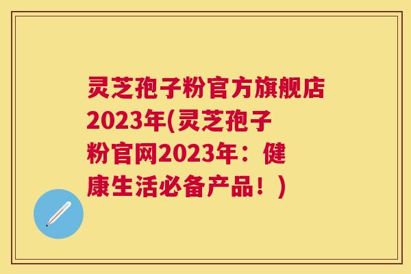 灵芝孢子粉官方旗舰店2023年(灵芝孢子粉官网2023年:健康生活必备产品!) 灵芝孢子粉官方旗舰店2023年(灵芝孢子粉官网2023年:健康生活必备产品!)