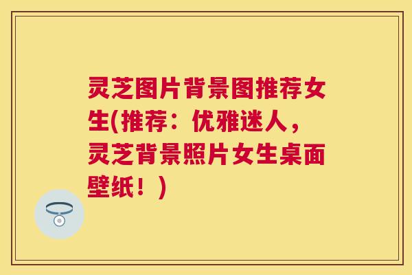 灵芝图片背景图推荐女生(推荐:优雅迷人,灵芝背景照片女生桌面壁纸!) 灵芝图片背景图推荐女生(推荐:优雅迷人,灵芝背景照片女生桌面壁纸!)