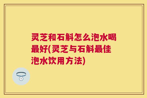 灵芝和石斛怎么泡水喝好(灵芝与石斛佳泡水饮用方法)