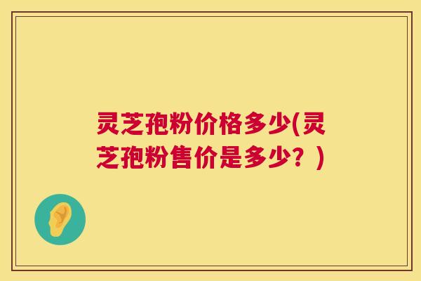 灵芝孢粉价格多少(灵芝孢粉售价是多少？)