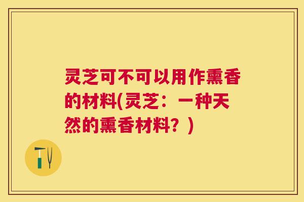 灵芝可不可以用作熏香的材料(灵芝:一种天然的熏香材料?) 灵芝可不可以用作熏香的材料(灵芝:一种天然的熏香材料?)