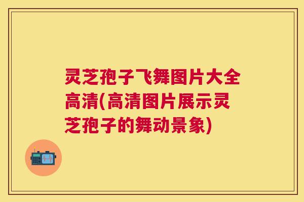 灵芝孢子飞舞图片大全高清(高清图片展示灵芝孢子的舞动景象)