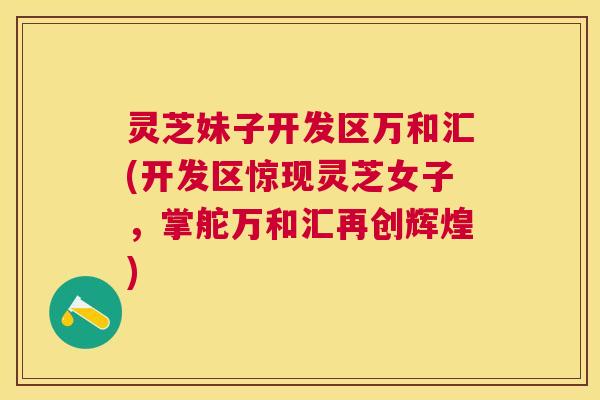 灵芝妹子开发区万和汇(开发区惊现灵芝女子,掌舵万和汇再创辉煌) 灵芝妹子开发区万和汇(开发区惊现灵芝女子,掌舵万和汇再创辉煌)