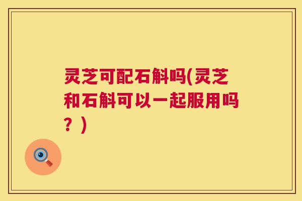 灵芝可配石斛吗(灵芝和石斛可以一起服用吗?) 灵芝可配石斛吗(灵芝和石斛可以一起服用吗?)