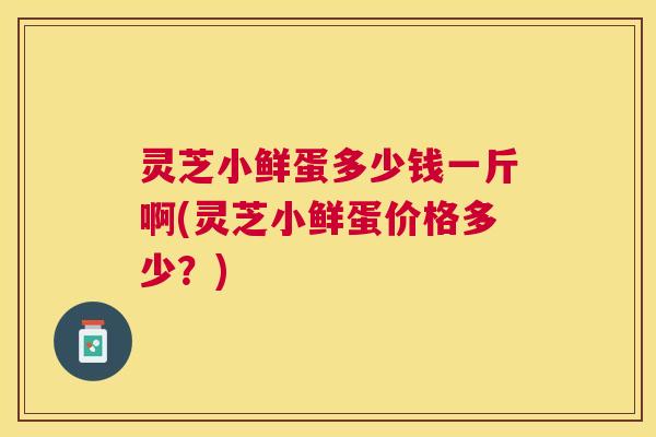 灵芝小鲜蛋多少钱一斤啊(灵芝小鲜蛋价格多少？)