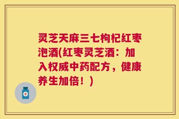灵芝天麻三七枸杞红枣泡酒(红枣灵芝酒：加入权威配方，健康养生加倍！)