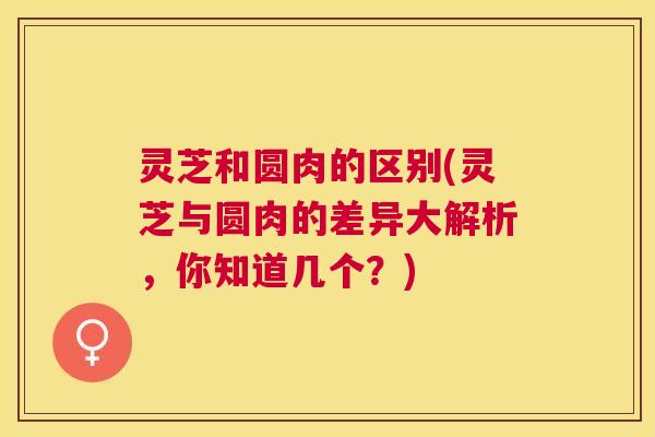 灵芝和圆肉的区别(灵芝与圆肉的差异大解析，你知道几个？)