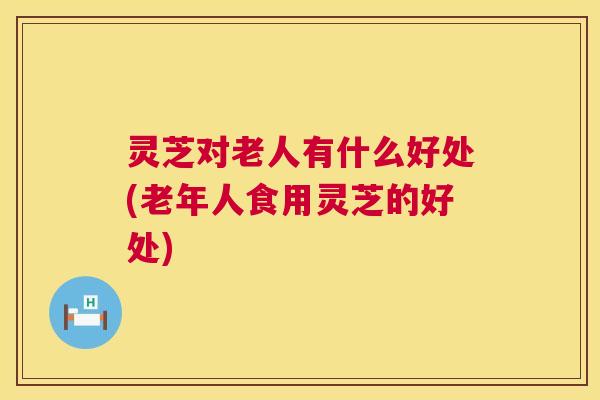 灵芝对老人有什么好处(老年人食用灵芝的好处)
