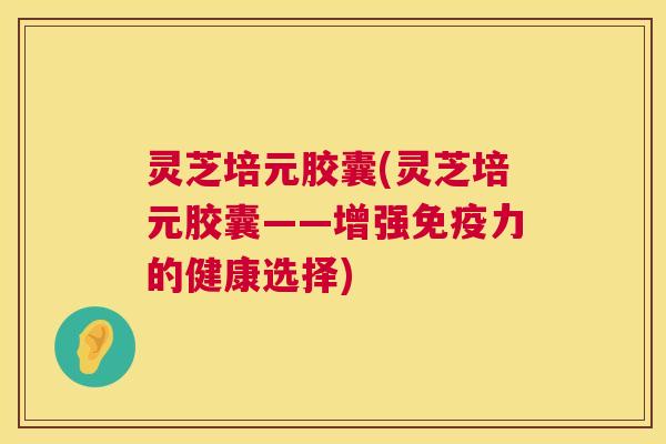 灵芝培元胶囊(灵芝培元胶囊——增强免疫力的健康选择)