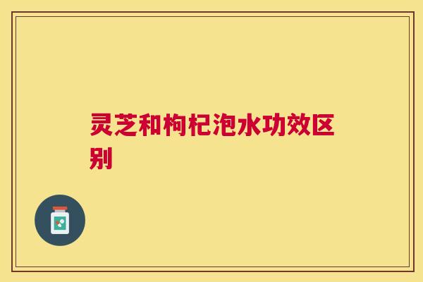 灵芝和枸杞泡水功效区别 灵芝和枸杞泡水功效区别