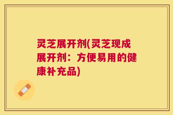 灵芝展开剂(灵芝现成展开剂:方便易用的健康补充品) 灵芝展开剂(灵芝现成展开剂:方便易用的健康补充品)