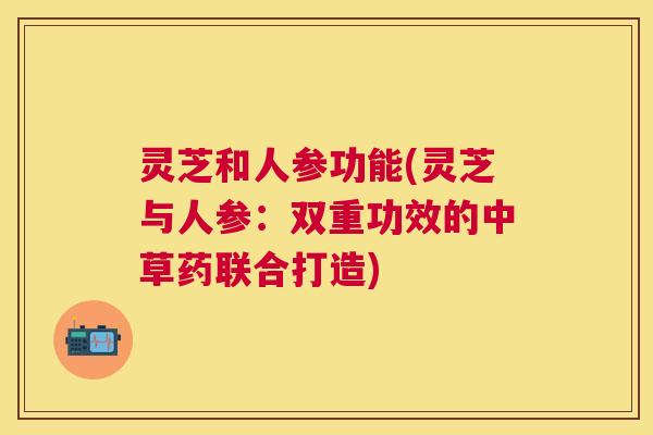 灵芝和人参功能(灵芝与人参:双重功效的中草药联合打造) 灵芝和人参功能(灵芝与人参:双重功效的中草药联合打造)
