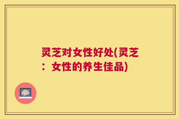 灵芝对女性好处(灵芝:女性的养生佳品) 灵芝对女性好处(灵芝:女性的养生佳品)