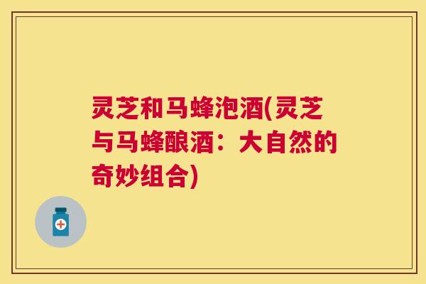 灵芝和马蜂泡酒(灵芝与马蜂酿酒:大自然的奇妙组合) 灵芝和马蜂泡酒(灵芝与马蜂酿酒:大自然的奇妙组合)