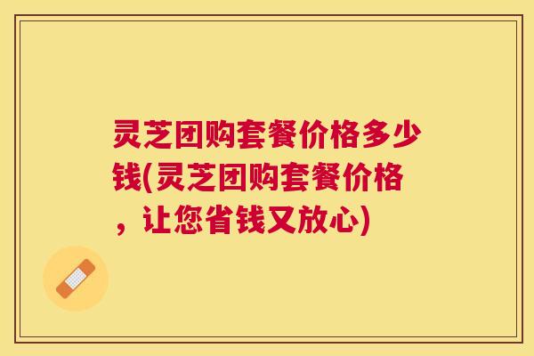 灵芝团购套餐价格多少钱(灵芝团购套餐价格,让您省钱又放心) 灵芝团购套餐价格多少钱(灵芝团购套餐价格,让您省钱又放心)