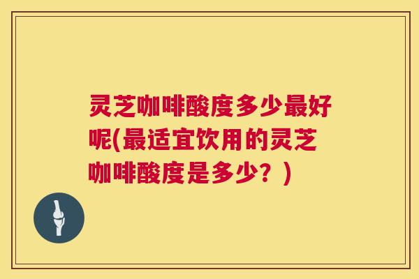 灵芝咖啡酸度多少好呢(适宜饮用的灵芝咖啡酸度是多少?) 灵芝咖啡酸度多少好呢(适宜饮用的灵芝咖啡酸度是多少?)