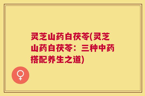 灵芝山药白茯苓(灵芝山药白茯苓:三种搭配养生之道) 灵芝山药白茯苓(灵芝山药白茯苓:三种搭配养生之道)