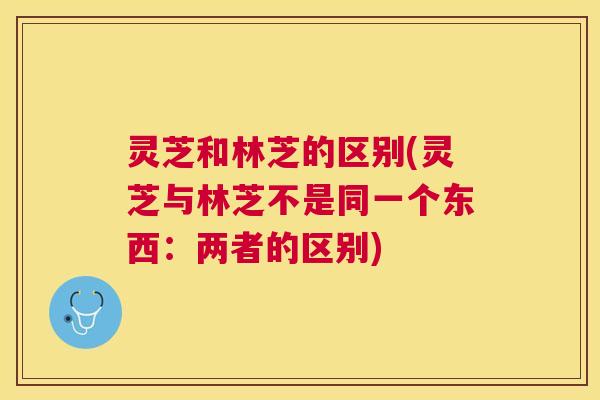 灵芝和林芝的区别(灵芝与林芝不是同一个东西：两者的区别)