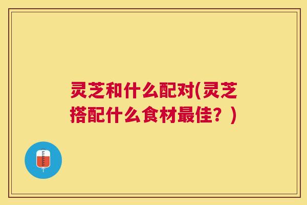 灵芝和什么配对(灵芝搭配什么食材佳?) 灵芝和什么配对(灵芝搭配什么食材佳?)