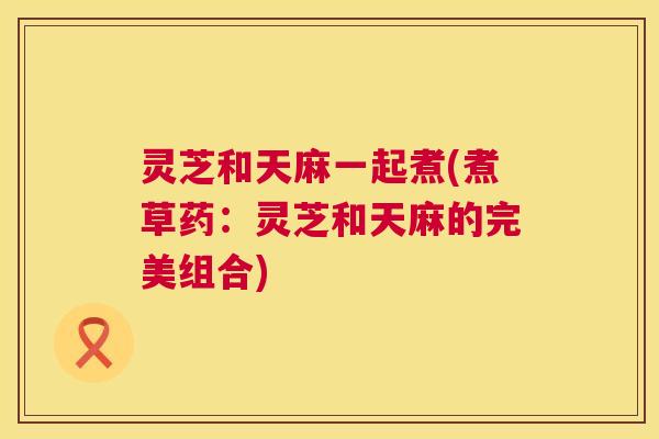 灵芝和天麻一起煮(煮草药：灵芝和天麻的完美组合)
