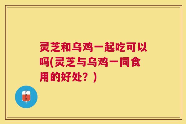灵芝和乌鸡一起吃可以吗(灵芝与乌鸡一同食用的好处?) 灵芝和乌鸡一起吃可以吗(灵芝与乌鸡一同食用的好处?)