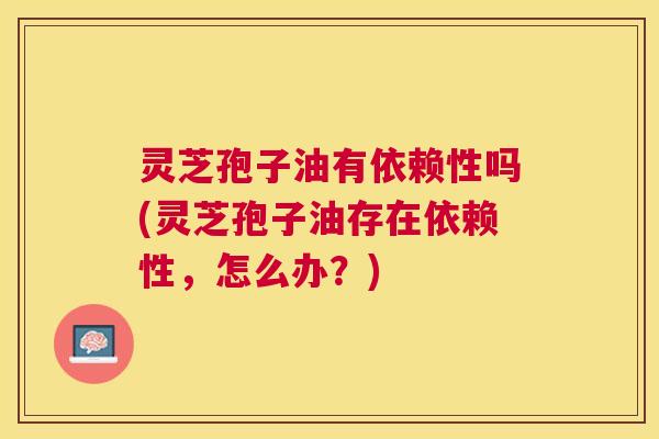 灵芝孢子油有依赖性吗(灵芝孢子油存在依赖性,怎么办?) 灵芝孢子油有依赖性吗(灵芝孢子油存在依赖性,怎么办?)