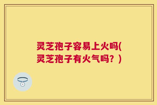 灵芝孢子容易上火吗(灵芝孢子有火气吗?) 灵芝孢子容易上火吗(灵芝孢子有火气吗?)