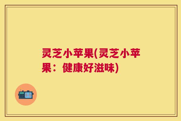 灵芝小苹果(灵芝小苹果:健康好滋味) 灵芝小苹果(灵芝小苹果:健康好滋味)