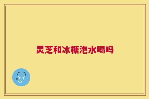 灵芝和冰糖泡水喝吗 灵芝和冰糖泡水喝吗