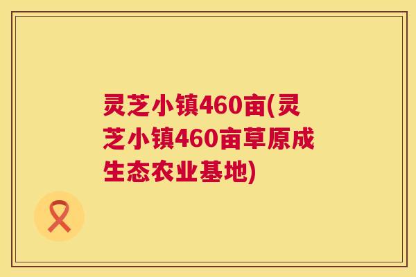 灵芝小镇460亩(灵芝小镇460亩草原成生态农业基地) 灵芝小镇460亩(灵芝小镇460亩草原成生态农业基地)
